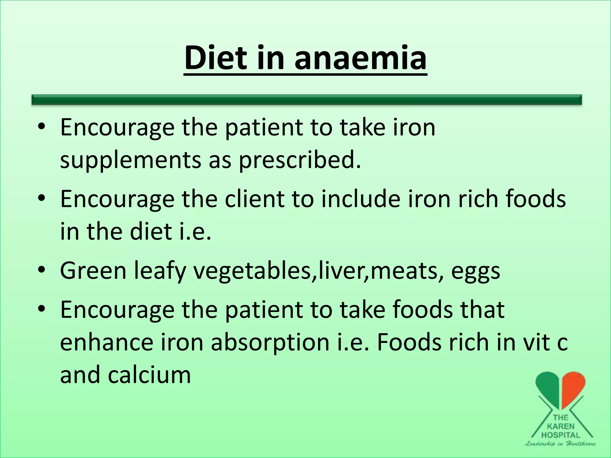 Diet in anaemia
• Encourage the patient to take iron
supplements as prescribed.
• Encourage the client to include iron rich foods
in the diet i.e.
• Green leafy vegetables,liver,meats, eggs
• Encourage the patient to take foods that
enhance iron absorption i.e. Foods rich in vit c
and calcium
 