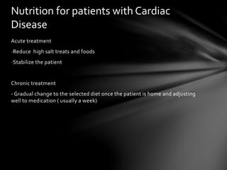 Acute treatment
-Reduce high salt treats and foods
-Stabilize the patient
Chronic treatment
- Gradual change to the selected diet once the patient is home and adjusting
well to medication ( usually a week)
Nutrition for patients with Cardiac
Disease
 