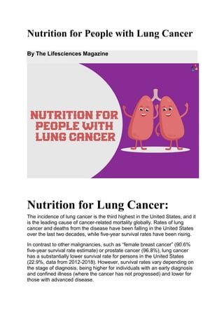 Nutrition for People with Lung Cancer
By The Lifesciences Magazine
Nutrition for Lung Cancer:
The incidence of lung cancer is the third highest in the United States, and it
is the leading cause of cancer-related mortality globally. Rates of lung
cancer and deaths from the disease have been falling in the United States
over the last two decades, while five-year survival rates have been rising.
In contrast to other malignancies, such as “female breast cancer” (90.6%
five-year survival rate estimate) or prostate cancer (96.8%), lung cancer
has a substantially lower survival rate for persons in the United States
(22.9%, data from 2012-2018). However, survival rates vary depending on
the stage of diagnosis, being higher for individuals with an early diagnosis
and confined illness (where the cancer has not progressed) and lower for
those with advanced disease.
 