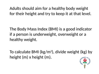 Adults should aim for a healthy body weight
for their height and try to keep it at that level.
The Body Mass Index (BMI) is a good indicator
if a person is underweight, overweight or a
healthy weight.
To calculate BMI (kg/m2
), divide weight (kg) by
height (m) x height (m).
 