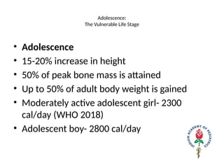 Adolescence:
The Vulnerable Life Stage
• Adolescence
• 15-20% increase in height
• 50% of peak bone mass is attained
• Up to 50% of adult body weight is gained
• Moderately active adolescent girl- 2300
cal/day (WHO 2018)
• Adolescent boy- 2800 cal/day
 