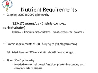 Nutrient Requirements
• Calories: 2000 to 3000 calories/day
(125-175 grams/day (mainly complex
carbohydrates)
Example :- Complex carbohydrates – bread, cereal, rice, potatoes
• Protein requirements of 0.8 –1.0 g/kg/d (50-60 grams/day)
• Fat: Adult levels of 30% of calories should be encouraged.
• Fiber: 30-40 grams/day
• Needed for normal bowel function, preventing cancer, and
coronary artery disease
 