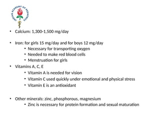 • Calcium: 1,300-1,500 mg/day
• Iron: for girls 15 mg/day and for boys 12 mg/day
• Necessary for transporting oxygen
• Needed to make red blood cells
• Menstruation for girls
• Vitamins A, C, E
• Vitamin A is needed for vision
• Vitamin C used quickly under emotional and physical stress
• Vitamin E is an antioxidant
• Other minerals: zinc, phosphorous, magnesium
• Zinc is necessary for protein formation and sexual maturation
 
