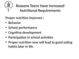 Reasons Teens Have Increased
Nutritional Requirements
Proper nutrition improves :
• Behavior
• School performance
• Cognitive development
• Participation in school activities
• Proper nutrition now will lead to good eating
habits later in life.
 
