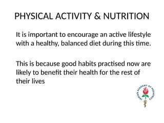 PHYSICAL ACTIVITY & NUTRITION
It is important to encourage an active lifestyle
with a healthy, balanced diet during this time.
This is because good habits practised now are
likely to benefit their health for the rest of
their lives
 