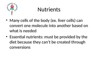 Nutrients
• Many cells of the body (ex. liver cells) can
convert one molecule into another based on
what is needed
• Essential nutrients: must be provided by the
diet because they can’t be created through
conversions
 