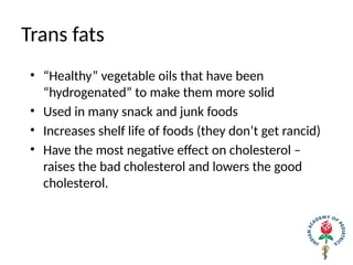 Trans fats
• “Healthy” vegetable oils that have been
“hydrogenated” to make them more solid
• Used in many snack and junk foods
• Increases shelf life of foods (they don’t get rancid)
• Have the most negative effect on cholesterol –
raises the bad cholesterol and lowers the good
cholesterol.
 