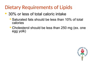 Dietary Requirements of Lipids
· 30% or less of total caloric intake
· Saturated fats should be less than 10% of total
calories
· Cholesterol should be less than 250 mg (ex. one
egg yolk)
 