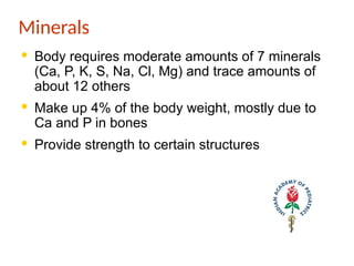 Minerals
· Body requires moderate amounts of 7 minerals
(Ca, P, K, S, Na, Cl, Mg) and trace amounts of
about 12 others
· Make up 4% of the body weight, mostly due to
Ca and P in bones
· Provide strength to certain structures
 