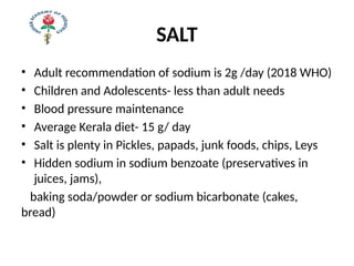 SALT
• Adult recommendation of sodium is 2g /day (2018 WHO)
• Children and Adolescents- less than adult needs
• Blood pressure maintenance
• Average Kerala diet- 15 g/ day
• Salt is plenty in Pickles, papads, junk foods, chips, Leys
• Hidden sodium in sodium benzoate (preservatives in
juices, jams),
baking soda/powder or sodium bicarbonate (cakes,
bread)
 