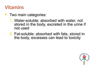 Vitamins
· Two main categories:
1. Water-soluble: absorbed with water, not
stored in the body, excreted in the urine if
not used
2. Fat-soluble: absorbed with fats, stored in
the body, excesses can lead to toxicity
 
