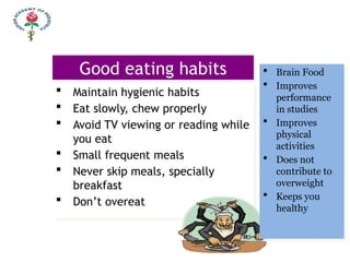 Good eating habits
 Maintain hygienic habits
 Eat slowly, chew properly
 Avoid TV viewing or reading while
you eat
 Small frequent meals
 Never skip meals, specially
breakfast
 Don’t overeat
 Brain Food
 Improves
performance
in studies
 Improves
physical
activities
 Does not
contribute to
overweight
 Keeps you
healthy
 