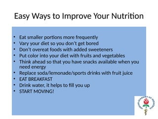 Easy Ways to Improve Your Nutrition
• Eat smaller portions more frequently
• Vary your diet so you don’t get bored
• Don’t overeat foods with added sweeteners
• Put color into your diet with fruits and vegetables
• Think ahead so that you have snacks available when you
need energy
• Replace soda/lemonade/sports drinks with fruit juice
• EAT BREAKFAST
• Drink water, it helps to fill you up
• START MOVING!
 