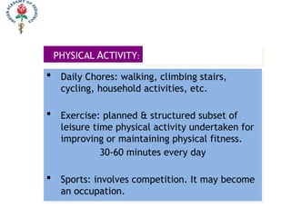 PHYSICAL ACTIVITY:
 Daily Chores: walking, climbing stairs,
cycling, household activities, etc.
 Exercise: planned & structured subset of
leisure time physical activity undertaken for
improving or maintaining physical fitness.
30-60 minutes every day
 Sports: involves competition. It may become
an occupation.
 