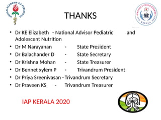 THANKS
• Dr KE Elizabeth - National Advisor Pediatric and
Adolescent Nutrition
• Dr M Narayanan - State President
• Dr Balachander D - State Secretary
• Dr Krishna Mohan - State Treasurer
• Dr Bennet xylem P - Trivandrum President
• Dr Priya Sreenivasan - Trivandrum Secretary
• Dr Praveen KS - Trivandrum Treasurer
IAP KERALA 2020
 