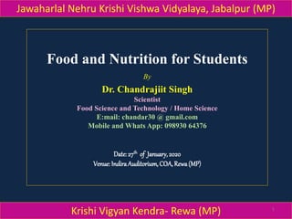 Food and Nutrition for Students
By
Dr. Chandrajiit Singh
Scientist
Food Science and Technology / Home Science
E:mail: chandar30 @ gmail.com
Mobile and Whats App: 098930 64376
Date:27th of January,2020
Venue:IndiraAuditorium,COA,Rewa(MP)
Jawaharlal Nehru Krishi Vishwa Vidyalaya, Jabalpur (MP)
Krishi Vigyan Kendra- Rewa (MP) 1
 