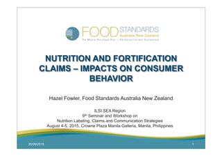 20/08/2015 1
NUTRITION AND FORTIFICATION
CLAIMS – IMPACTS ON CONSUMER
BEHAVIOR
Hazel Fowler, Food Standards Australia New Zealand
ILSI SEA Region
9th Seminar and Workshop on
Nutrition Labeling, Claims and Communication Strategies
August 4-5, 2015, Crowne Plaza Manila Galleria, Manila, Philippines
 