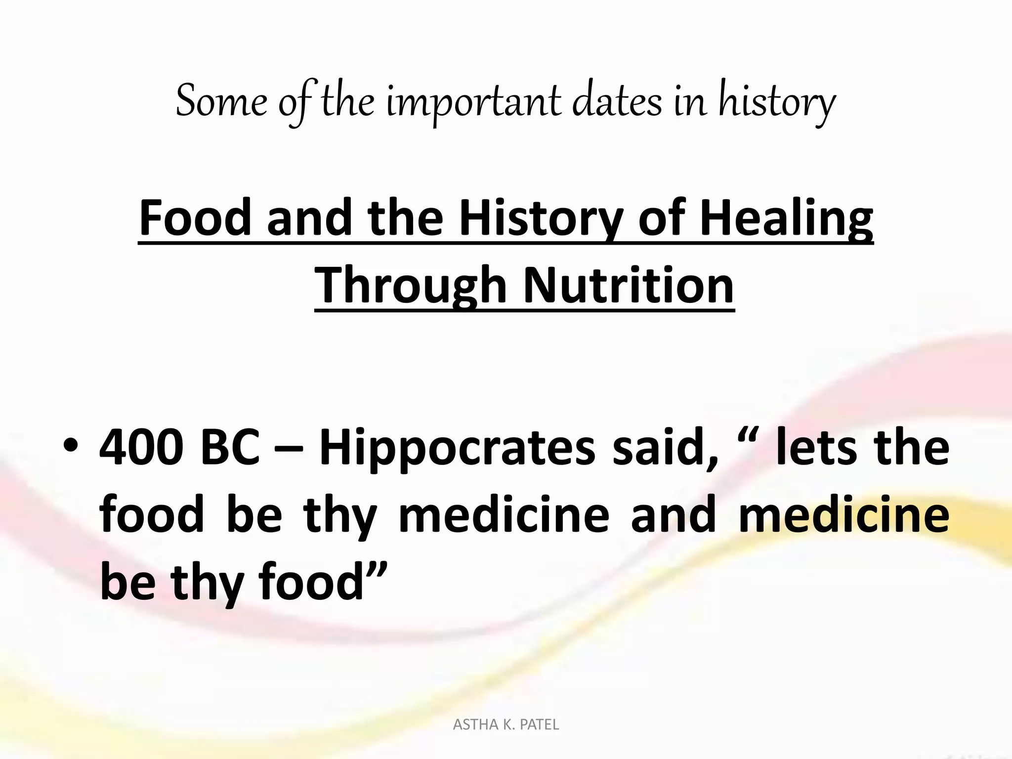 Some of the important dates in history
Food and the History of Healing
Through Nutrition
• 400 BC – Hippocrates said, “ lets the
food be thy medicine and medicine
be thy food”
ASTHA K. PATEL
 
