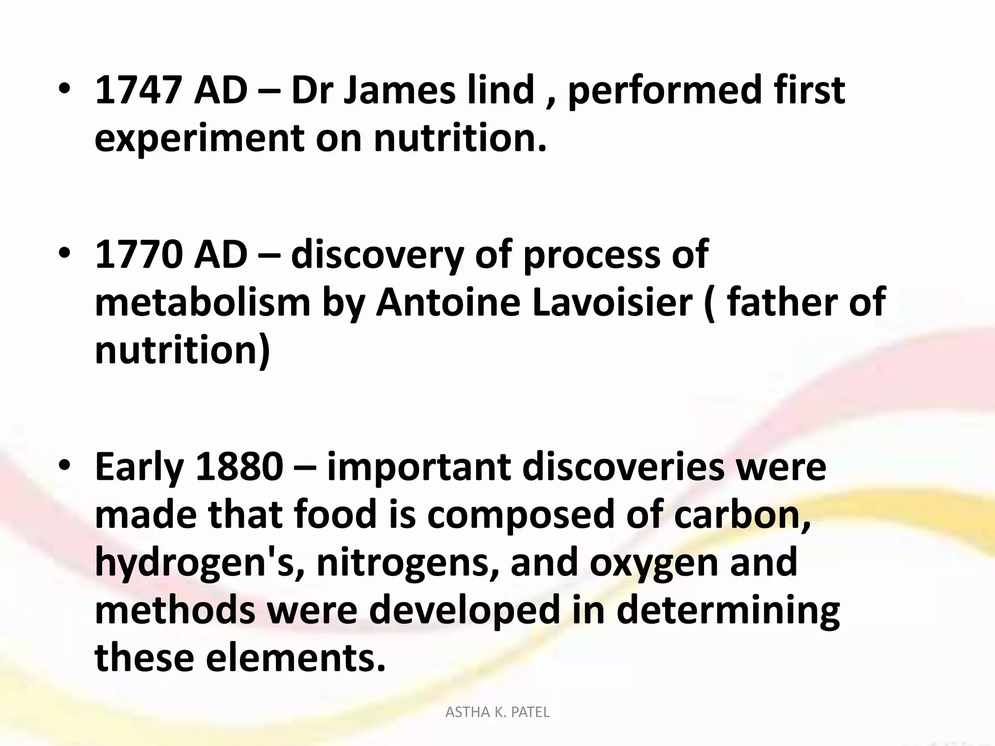 • 1747 AD – Dr James lind , performed first
experiment on nutrition.
• 1770 AD – discovery of process of
metabolism by Antoine Lavoisier ( father of
nutrition)
• Early 1880 – important discoveries were
made that food is composed of carbon,
hydrogen's, nitrogens, and oxygen and
methods were developed in determining
these elements.
ASTHA K. PATEL
 