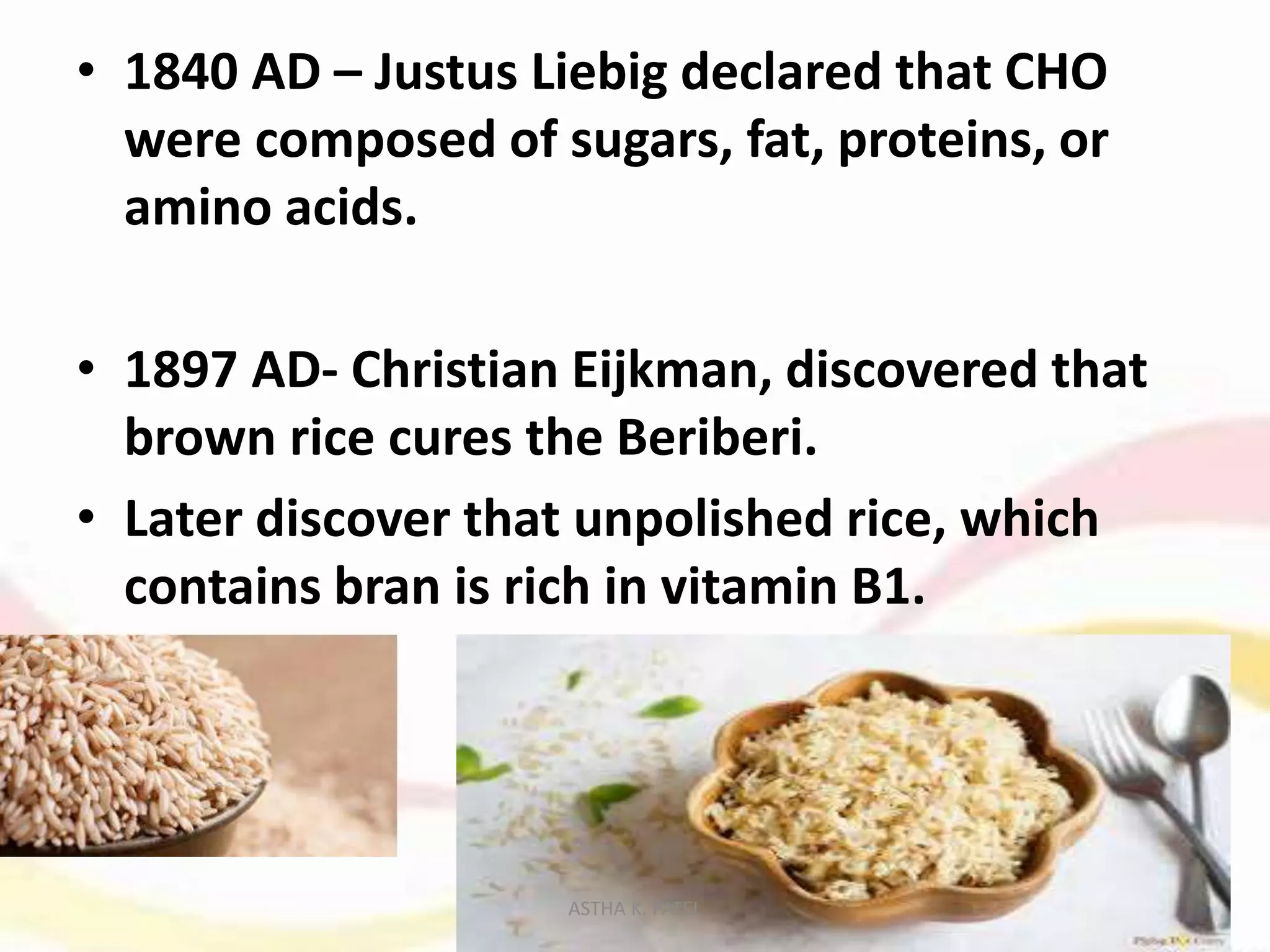 • 1840 AD – Justus Liebig declared that CHO
were composed of sugars, fat, proteins, or
amino acids.
• 1897 AD- Christian Eijkman, discovered that
brown rice cures the Beriberi.
• Later discover that unpolished rice, which
contains bran is rich in vitamin B1.
ASTHA K. PATEL
 