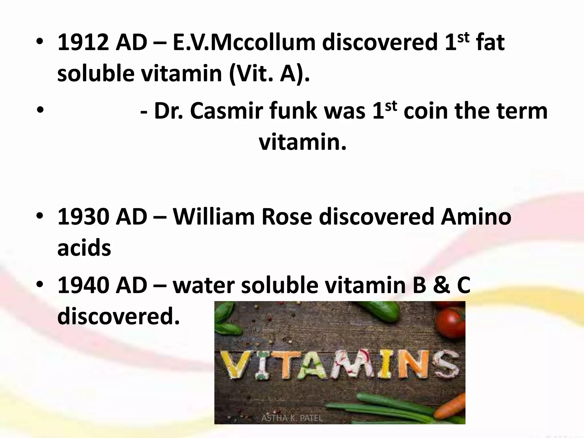 • 1912 AD – E.V.Mccollum discovered 1st fat
soluble vitamin (Vit. A).
• - Dr. Casmir funk was 1st coin the term
vitamin.
• 1930 AD – William Rose discovered Amino
acids
• 1940 AD – water soluble vitamin B & C
discovered.
ASTHA K. PATEL
 