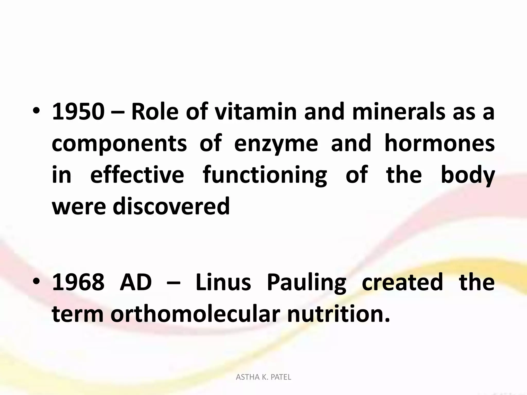 • 1950 – Role of vitamin and minerals as a
components of enzyme and hormones
in effective functioning of the body
were discovered
• 1968 AD – Linus Pauling created the
term orthomolecular nutrition.
ASTHA K. PATEL
 