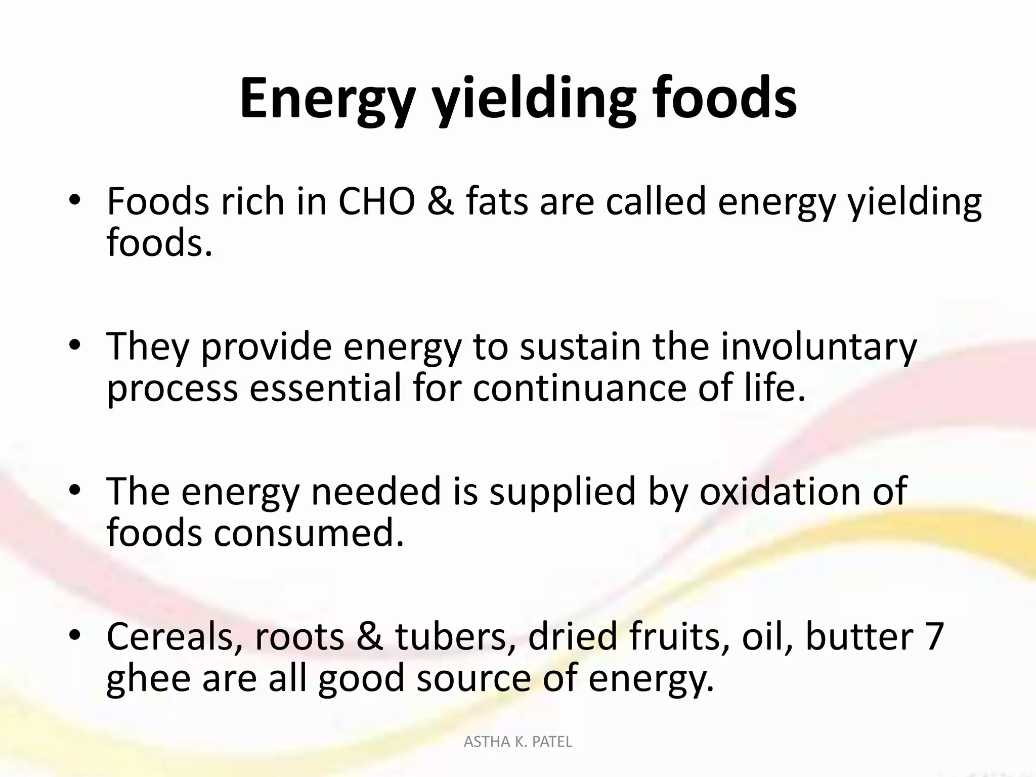 Energy yielding foods
• Foods rich in CHO & fats are called energy yielding
foods.
• They provide energy to sustain the involuntary
process essential for continuance of life.
• The energy needed is supplied by oxidation of
foods consumed.
• Cereals, roots & tubers, dried fruits, oil, butter 7
ghee are all good source of energy.
ASTHA K. PATEL
 