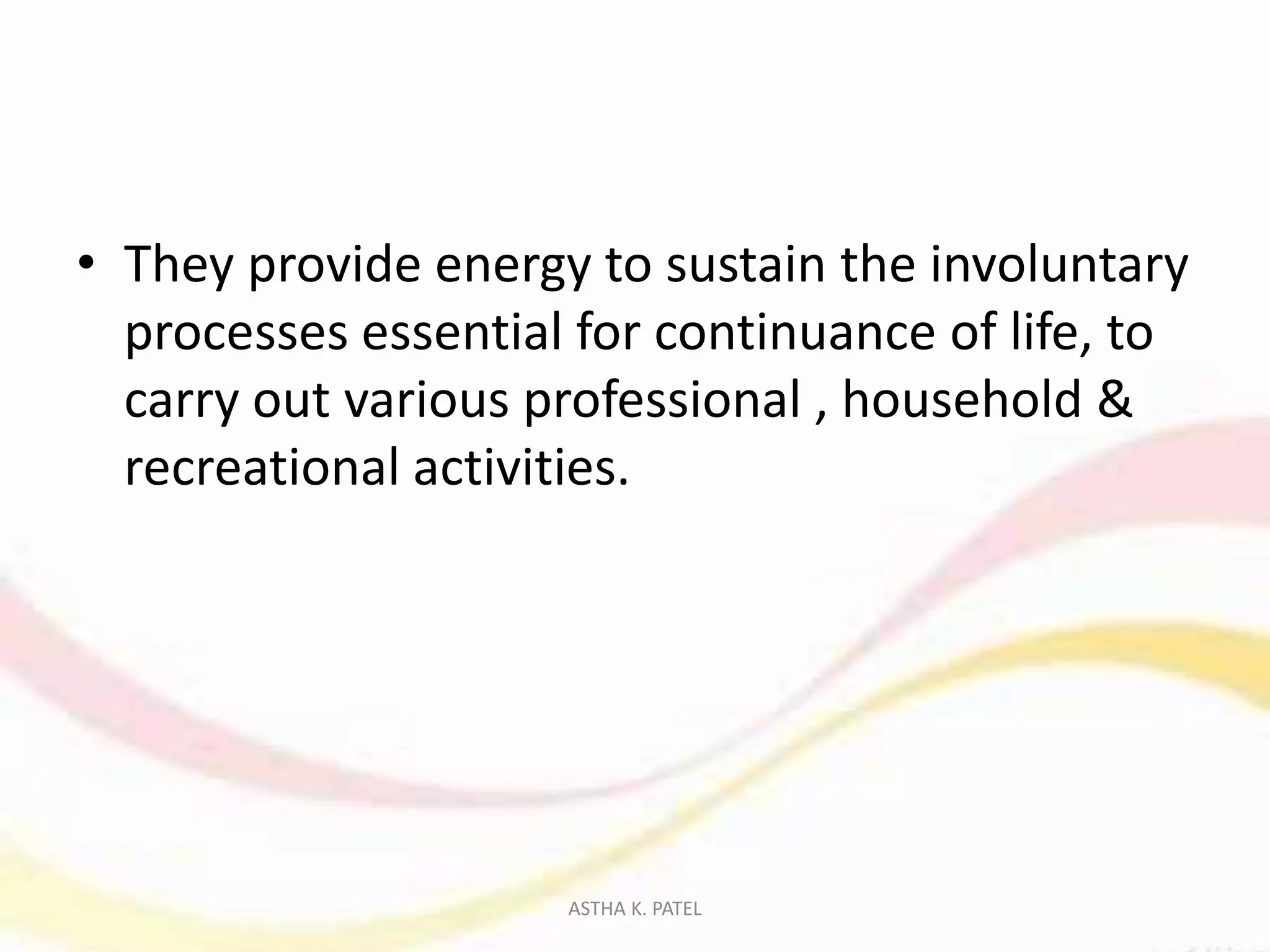 • They provide energy to sustain the involuntary
processes essential for continuance of life, to
carry out various professional , household &
recreational activities.
ASTHA K. PATEL
 