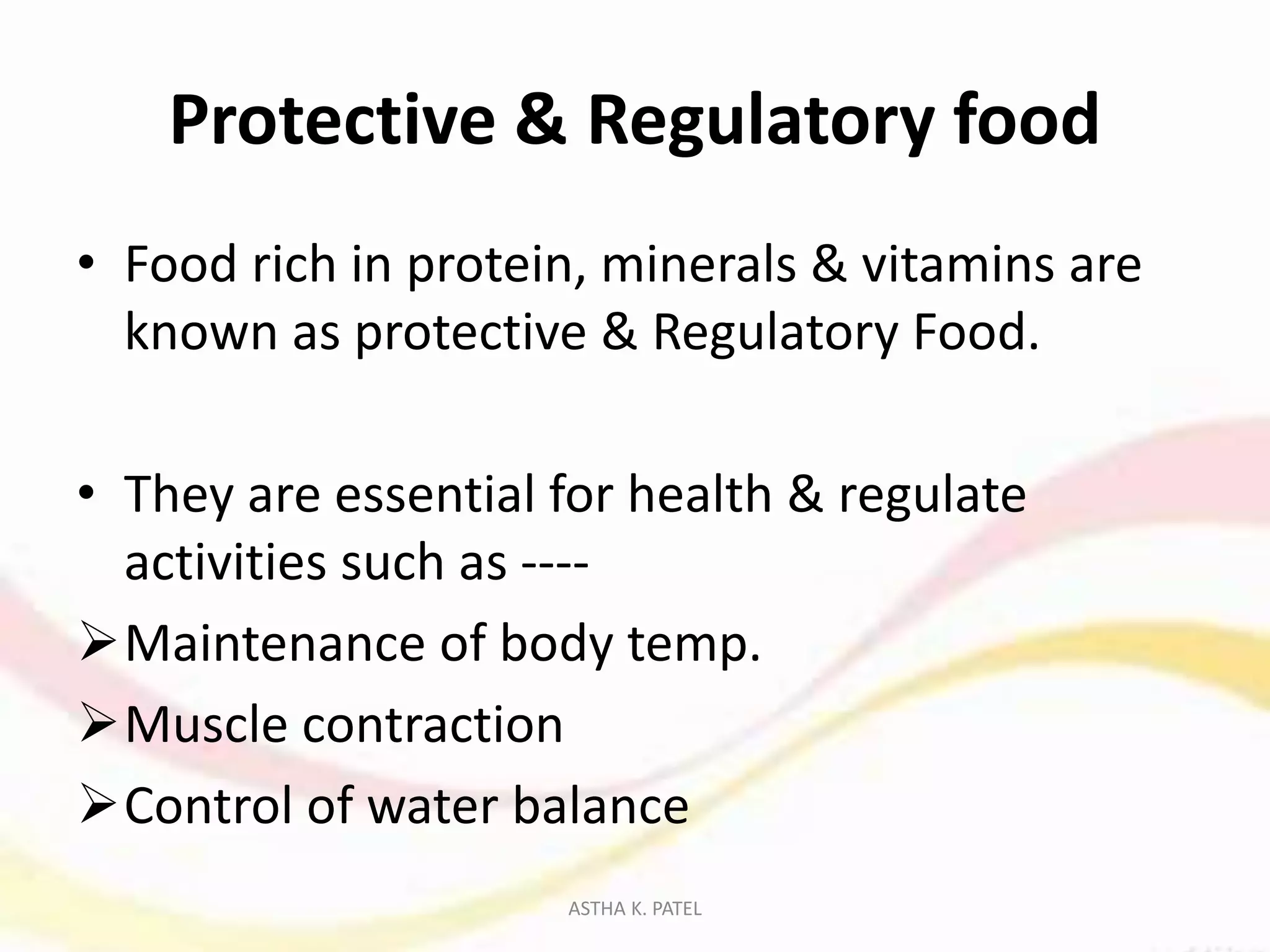 Protective & Regulatory food
• Food rich in protein, minerals & vitamins are
known as protective & Regulatory Food.
• They are essential for health & regulate
activities such as ----
Maintenance of body temp.
Muscle contraction
Control of water balance
ASTHA K. PATEL
 