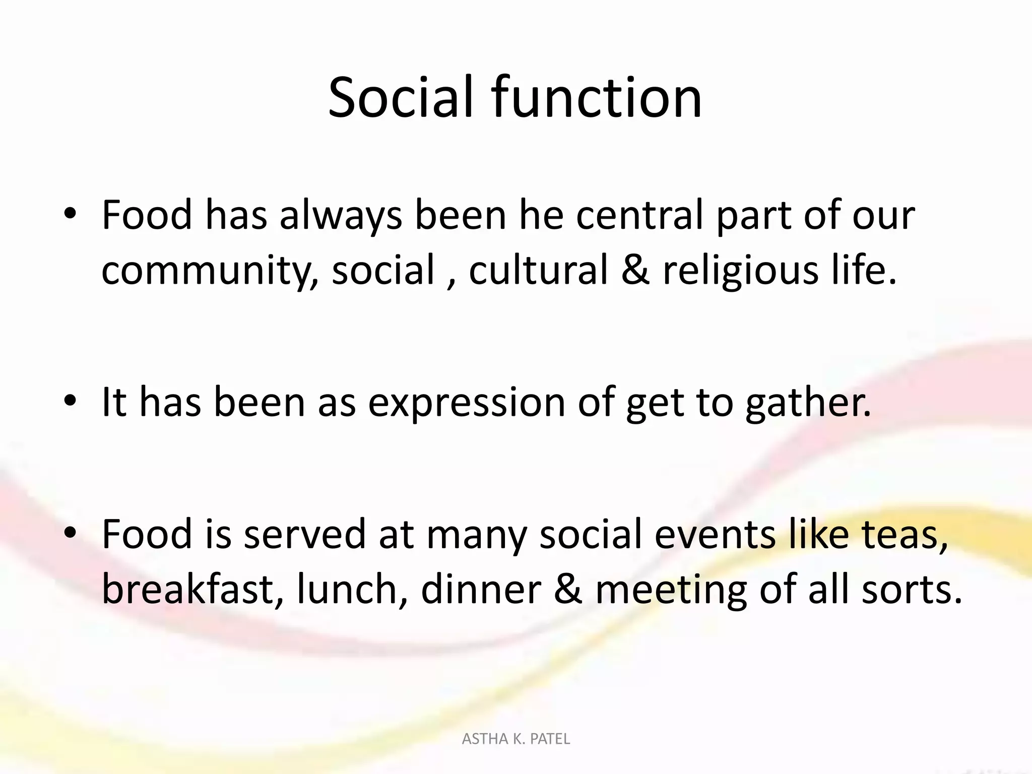 Social function
• Food has always been he central part of our
community, social , cultural & religious life.
• It has been as expression of get to gather.
• Food is served at many social events like teas,
breakfast, lunch, dinner & meeting of all sorts.
ASTHA K. PATEL
 