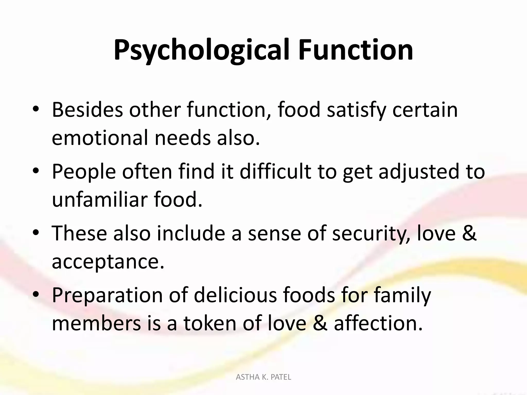 Psychological Function
• Besides other function, food satisfy certain
emotional needs also.
• People often find it difficult to get adjusted to
unfamiliar food.
• These also include a sense of security, love &
acceptance.
• Preparation of delicious foods for family
members is a token of love & affection.
ASTHA K. PATEL
 