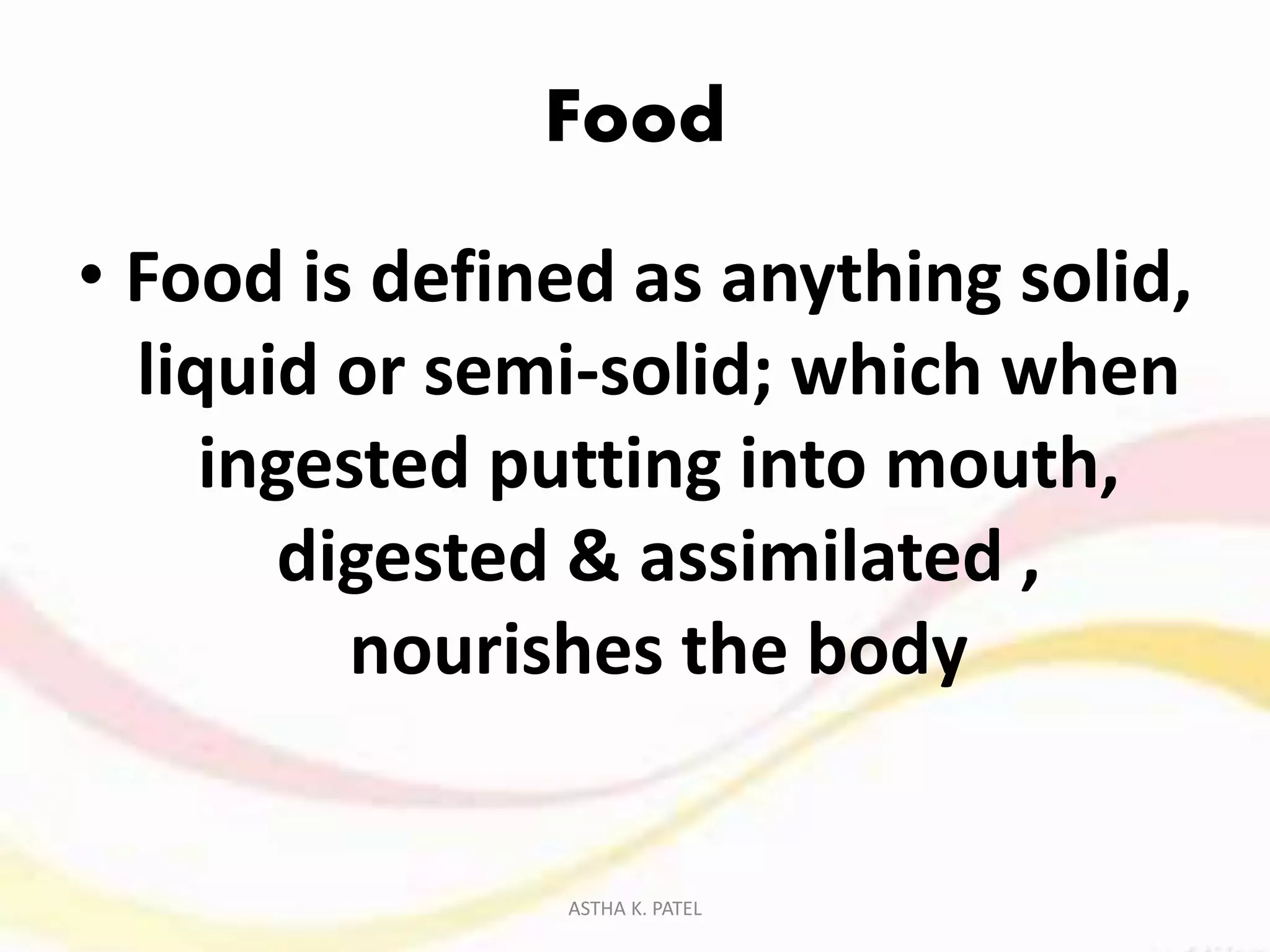 Food
• Food is defined as anything solid,
liquid or semi-solid; which when
ingested putting into mouth,
digested & assimilated ,
nourishes the body
ASTHA K. PATEL
 