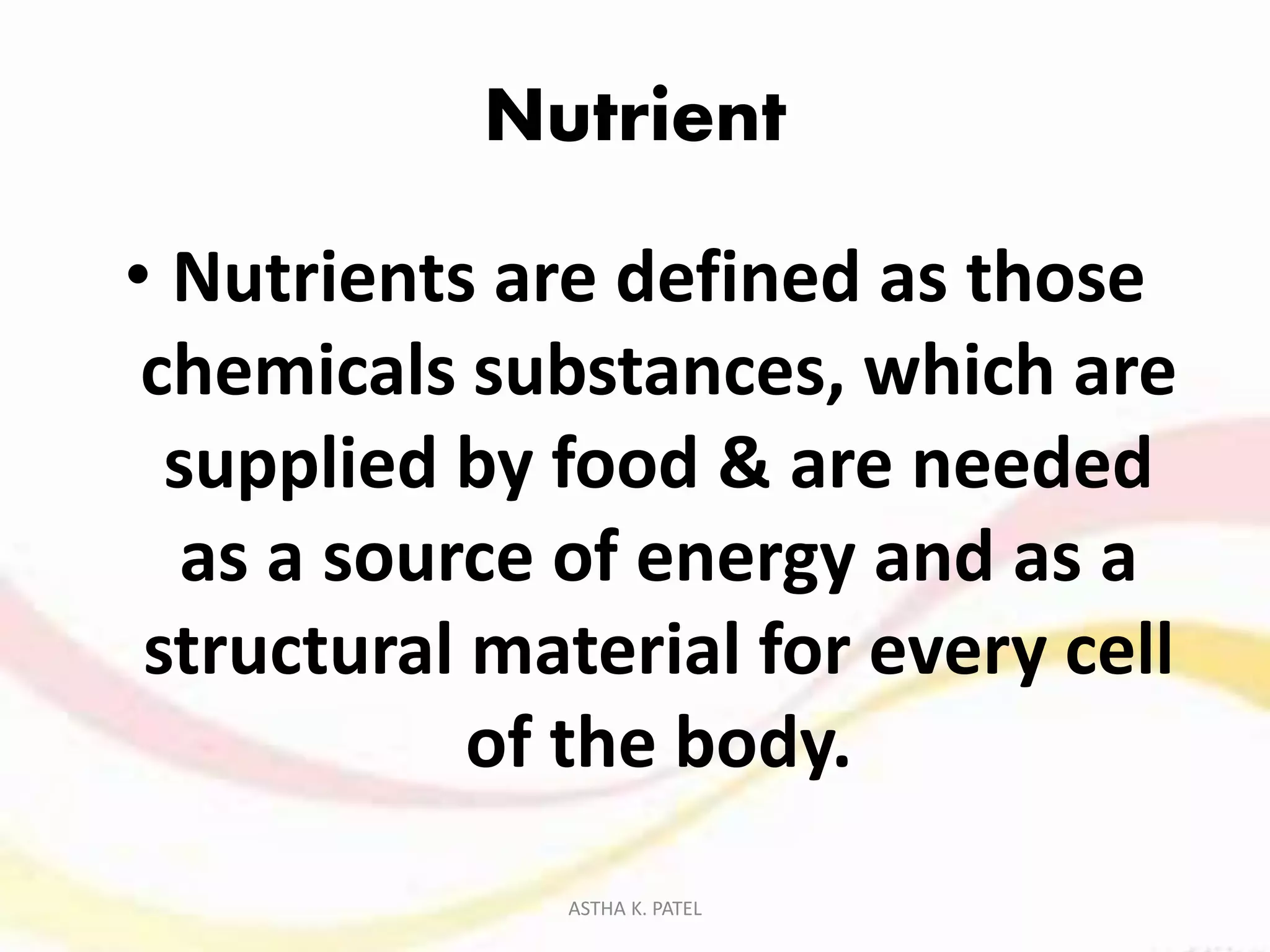 Nutrient
• Nutrients are defined as those
chemicals substances, which are
supplied by food & are needed
as a source of energy and as a
structural material for every cell
of the body.
ASTHA K. PATEL
 