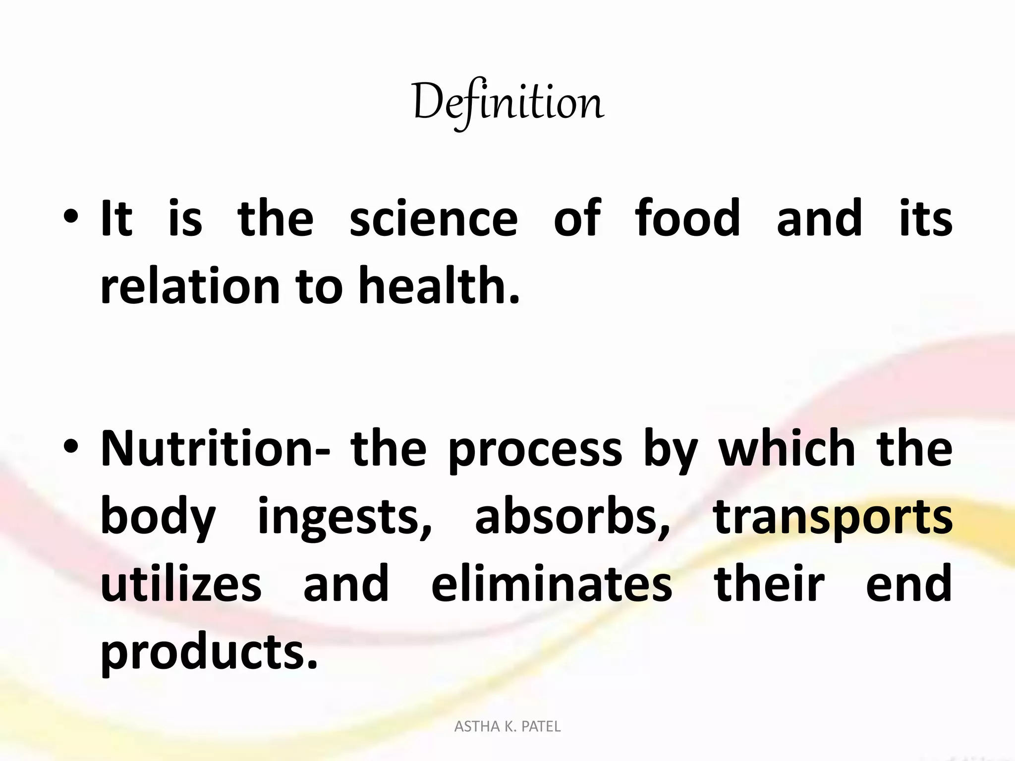 Definition
• It is the science of food and its
relation to health.
• Nutrition- the process by which the
body ingests, absorbs, transports
utilizes and eliminates their end
products.
ASTHA K. PATEL
 