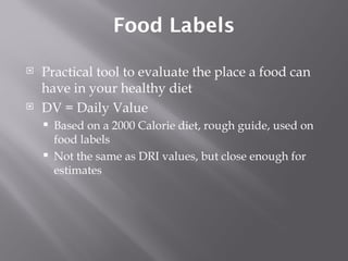 Food Labels Practical tool to evaluate the place a food can have in your healthy diet DV = Daily Value Based on a 2000 Calorie diet, rough guide, used on food labels Not the same as DRI values, but close enough for estimates 