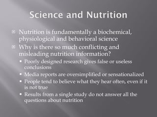 Nutrition is fundamentally a biochemical, physiological and behavioral science Why is there so much conflicting and misleading nutrition information? Poorly designed research gives false or useless conclusions Media reports are oversimplified or sensationalized People tend to believe what they hear often, even if it is not true Results from a single study do not answer all the questions about nutrition 