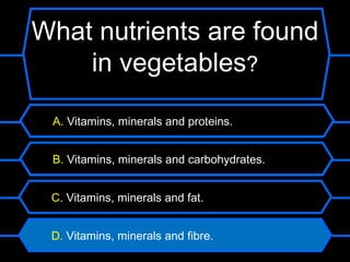 What nutrients are found
    in vegetables?

 A. Vitamins, minerals and proteins.


 B. Vitamins, minerals and carbohydrates.


 C. Vitamins, minerals and fat.


 D. Vitamins, minerals and fibre.
 