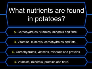 What nutrients are found
     in potatoes?
  A. Carbohydrates, vitamins, minerals and fibre.


  B. Vitamins, minerals, carbohydrates and fats.


 C. Carbohydrates, vitamins, minerals and proteins.


  D. Vitamins, minerals, proteins and fibre.
 
