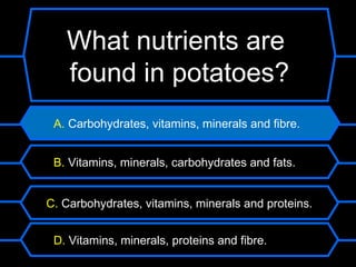 What nutrients are
   found in potatoes?
 A. Carbohydrates, vitamins, minerals and fibre.


 B. Vitamins, minerals, carbohydrates and fats.


C. Carbohydrates, vitamins, minerals and proteins.


 D. Vitamins, minerals, proteins and fibre.
 