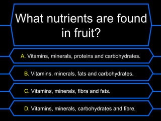 What nutrients are found
       in fruit?
 A. Vitamins, minerals, proteins and carbohydrates.


  B. Vitamins, minerals, fats and carbohydrates.


  C. Vitamins, minerals, fibra and fats.


  D. Vitamins, minerals, carbohydrates and fibre.
 