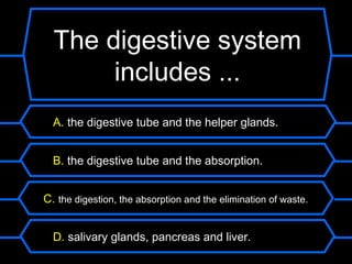 The digestive system
       includes ...
  A. the digestive tube and the helper glands.


  B. the digestive tube and the absorption.


C. the digestion, the absorption and the elimination of waste.


  D. salivary glands, pancreas and liver.
 