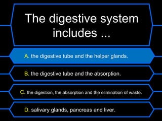 The digestive system
       includes ...
  A. the digestive tube and the helper glands.


  B. the digestive tube and the absorption.


C. the digestion, the absorption and the elimination of waste.


  D. salivary glands, pancreas and liver.
 