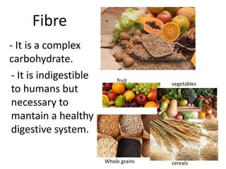 Fibre 
- It is a complex 
carbohydrate. 
- It is indigestible 
to humans but 
necessary to 
mantain a healthy 
digestive system. 
fruit 
vegetables 
Whole grains cereals 
 