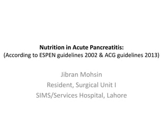 Nutrition in Acute Pancreatitis:
(According to ESPEN guidelines 2002 & ACG guidelines 2013)
Jibran Mohsin
Resident, Surgical Unit I
SIMS/Services Hospital, Lahore
 