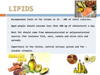  Recommended limit of fat intake is 15 - 30% of total calories.
 Aged people should consume less than 300 mg of cholesterol a day
 Most fat should come from monounsaturated or polyunsaturated
sources (for instance fish, nuts, canola and olive oils and
spreads.
 Importance in the retina, central nervous system and fat –
soluble vitamins.
LIPIDS
 
