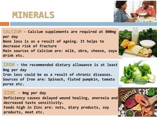 MINERALS
CALCIUM – Calcium supplements are required at 800mg
per day
Bone loss is as a result of ageing. It helps to
decrease risk of fracture
Main sources of Calcium are: milk, okra, cheese, soya
drink etc.
IRON – the recommended dietary allowance is at least
8mg per day
Iron loss could be as a result of chronic diseases.
Sources of Iron are: Spinach, fluted pumpkin, tomato
puree etc.
ZINC – 8mg per day
Deficiency causes delayed wound healing, anorexia and
decreased taste sensitivity.
Foods high in Zinc are: nuts, diary products, soy
products, meat etc.
 