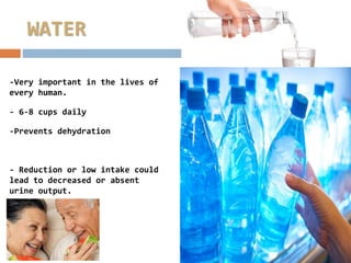 WATER
-Very important in the lives of
every human.
- 6-8 cups daily
-Prevents dehydration
- Reduction or low intake could
lead to decreased or absent
urine output.
 