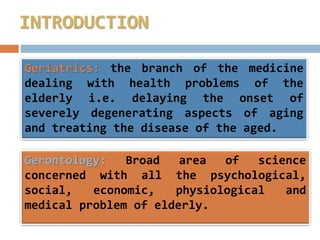 Geriatrics: the branch of the medicine
dealing with health problems of the
elderly i.e. delaying the onset of
severely degenerating aspects of aging
and treating the disease of the aged.
Gerontology: Broad area of science
concerned with all the psychological,
social, economic, physiological and
medical problem of elderly.
INTRODUCTION
 