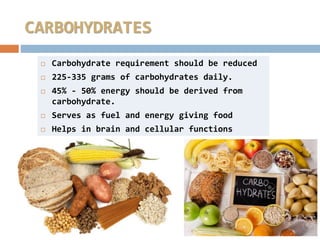  Carbohydrate requirement should be reduced
 225-335 grams of carbohydrates daily.
 45% - 50% energy should be derived from
carbohydrate.
 Serves as fuel and energy giving food
 Helps in brain and cellular functions
CARBOHYDRATES
 
