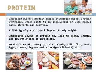 PROTEIN
 Increased dietary protein intake stimulates muscle protein
synthesis, which leads to an improvement in lean muscle
mass, strength and function.
 0.75-0.8g of protein per kilogram of body weight
 Inadequate levels of protein may lead to edema, anemia,
and low resistance to infections.
 Good sources of dietary protein include; Milk, fish, meat,
Eggs, cheese, legumes and pulses(peas & beans) etc.
 